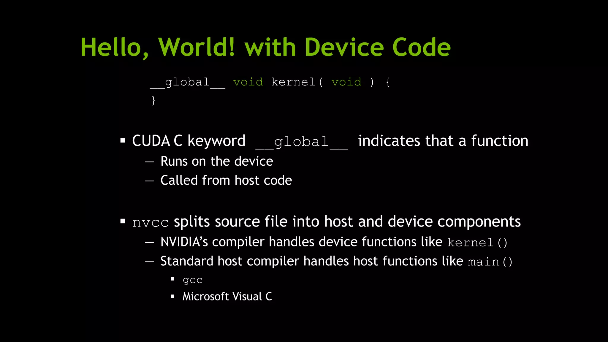 Hello, World! with Device Code
__global__ void kernel( void ) {
}
 CUDA C keyword __global__ indicates that a function
— Runs on the device
— Called from host code
 nvcc splits source file into host and device components
— NVIDIA’s compiler handles device functions like kernel()
— Standard host compiler handles host functions like main()
 gcc
 Microsoft Visual C
 