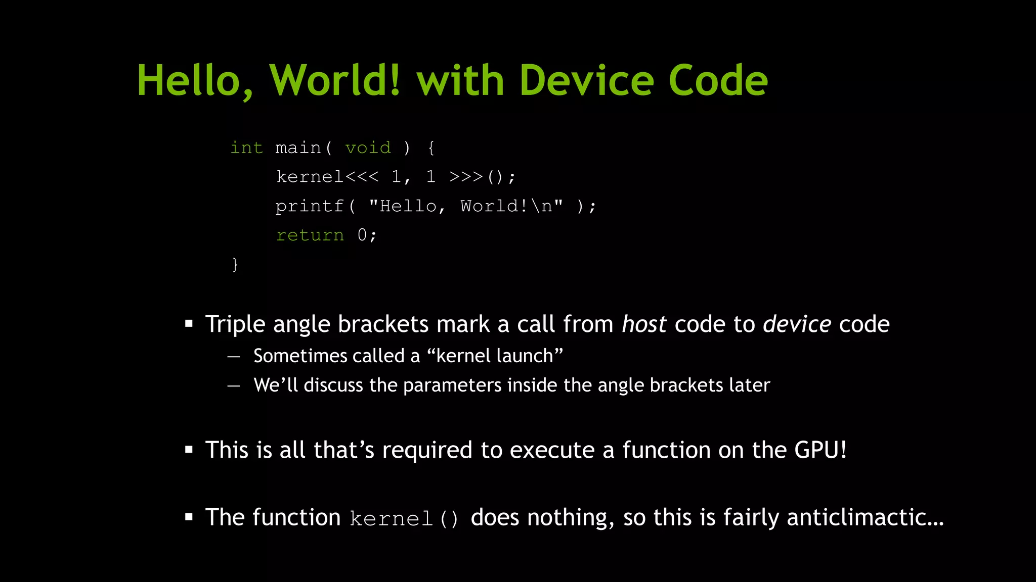 Hello, World! with Device Code
int main( void ) {
kernel<<< 1, 1 >>>();
printf( "Hello, World!n" );
return 0;
}
 Triple angle brackets mark a call from host code to device code
— Sometimes called a ―kernel launch‖
— We’ll discuss the parameters inside the angle brackets later
 This is all that’s required to execute a function on the GPU!
 The function kernel() does nothing, so this is fairly anticlimactic…
 
