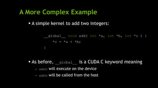A More Complex Example
 A simple kernel to add two integers:
__global__ void add( int *a, int *b, int *c ) {
*c = *a + *b;
}
 As before, __global__ is a CUDA C keyword meaning
— add() will execute on the device
— add() will be called from the host
 
