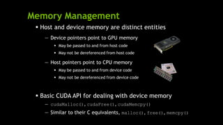 Memory Management
 Host and device memory are distinct entities
— Device pointers point to GPU memory
 May be passed to and from host code
 May not be dereferenced from host code
— Host pointers point to CPU memory
 May be passed to and from device code
 May not be dereferenced from device code
 Basic CUDA API for dealing with device memory
— cudaMalloc(), cudaFree(), cudaMemcpy()
— Similar to their C equivalents, malloc(), free(), memcpy()
 