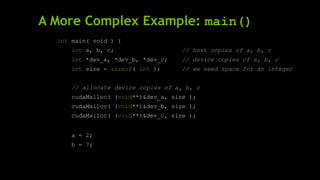 A More Complex Example: main()
int main( void ) {
int a, b, c; // host copies of a, b, c
int *dev_a, *dev_b, *dev_c; // device copies of a, b, c
int size = sizeof( int ); // we need space for an integer
// allocate device copies of a, b, c
cudaMalloc( (void**)&dev_a, size );
cudaMalloc( (void**)&dev_b, size );
cudaMalloc( (void**)&dev_c, size );
a = 2;
b = 7;
 