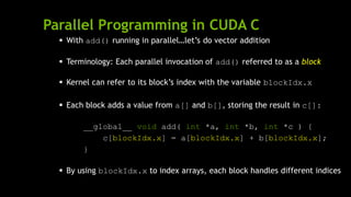 Parallel Programming in CUDA C
 With add() running in parallel…let’s do vector addition
 Terminology: Each parallel invocation of add() referred to as a block
 Kernel can refer to its block’s index with the variable blockIdx.x
 Each block adds a value from a[] and b[], storing the result in c[]:
__global__ void add( int *a, int *b, int *c ) {
c[blockIdx.x] = a[blockIdx.x] + b[blockIdx.x];
}
 By using blockIdx.x to index arrays, each block handles different indices
 