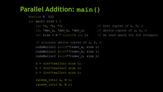 Parallel Addition: main()
#define N 512
int main( void ) {
int *a, *b, *c; // host copies of a, b, c
int *dev_a, *dev_b, *dev_c; // device copies of a, b, c
int size = N * sizeof( int ); // we need space for 512 integers
// allocate device copies of a, b, c
cudaMalloc( (void**)&dev_a, size );
cudaMalloc( (void**)&dev_b, size );
cudaMalloc( (void**)&dev_c, size );
a = (int*)malloc( size );
b = (int*)malloc( size );
c = (int*)malloc( size );
random_ints( a, N );
random_ints( b, N );
 