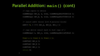 Parallel Addition: main() (cont)
// copy inputs to device
cudaMemcpy( dev_a, a, size, cudaMemcpyHostToDevice );
cudaMemcpy( dev_b, b, size, cudaMemcpyHostToDevice );
// launch add() kernel with N parallel blocks
add<<< N, 1 >>>( dev_a, dev_b, dev_c );
// copy device result back to host copy of c
cudaMemcpy( c, dev_c, size, cudaMemcpyDeviceToHost );
free( a ); free( b ); free( c );
cudaFree( dev_a );
cudaFree( dev_b );
cudaFree( dev_c );
return 0;
}
 