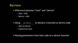 Review
 Difference between ―host‖ and ―device‖
— Host = CPU
— Device = GPU
 Using __global__ to declare a function as device code
— Runs on device
— Called from host
 Passing parameters from host code to a device function
 