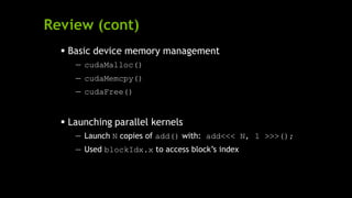 Review (cont)
 Basic device memory management
— cudaMalloc()
— cudaMemcpy()
— cudaFree()
 Launching parallel kernels
— Launch N copies of add() with: add<<< N, 1 >>>();
— Used blockIdx.x to access block’s index
 