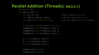 Parallel Addition (Threads): main()
#define N 512
int main( void ) {
int *a, *b, *c; //host copies of a, b, c
int *dev_a, *dev_b, *dev_c; //device copies of a, b, c
int size = N * sizeof( int ); //we need space for 512 integers
// allocate device copies of a, b, c
cudaMalloc( (void**)&dev_a, size );
cudaMalloc( (void**)&dev_b, size );
cudaMalloc( (void**)&dev_c, size );
a = (int*)malloc( size );
b = (int*)malloc( size );
c = (int*)malloc( size );
random_ints( a, N );
random_ints( b, N );
 