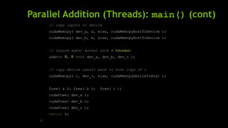 Parallel Addition (Threads): main() (cont)
// copy inputs to device
cudaMemcpy( dev_a, a, size, cudaMemcpyHostToDevice );
cudaMemcpy( dev_b, b, size, cudaMemcpyHostToDevice );
// launch add() kernel with N
add<<< >>>( dev_a, dev_b, dev_c );
// copy device result back to host copy of c
cudaMemcpy( c, dev_c, size, cudaMemcpyDeviceToHost );
free( a ); free( b ); free( c );
cudaFree( dev_a );
cudaFree( dev_b );
cudaFree( dev_c );
return 0;
}
threads
1, N
blocks
N, 1
 