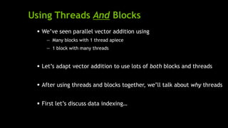 Using Threads And Blocks
 We’ve seen parallel vector addition using
— Many blocks with 1 thread apiece
— 1 block with many threads
 Let’s adapt vector addition to use lots of both blocks and threads
 After using threads and blocks together, we’ll talk about why threads
 First let’s discuss data indexing…
 