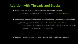 Addition with Threads and Blocks
 The blockDim.x is a built-in variable for threads per block:
int index= threadIdx.x + blockIdx.x * blockDim.x;
 A combined version of our vector addition kernel to use blocks and threads:
__global__ void add( int *a, int *b, int *c ) {
int index = threadIdx.x + blockIdx.x * blockDim.x;
c[index] = a[index] + b[index];
}
 So what changes in main() when we use both blocks and threads?
 