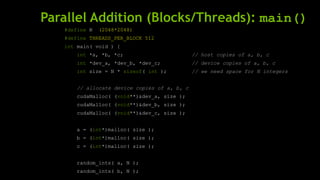 Parallel Addition (Blocks/Threads): main()
#define N (2048*2048)
#define THREADS_PER_BLOCK 512
int main( void ) {
int *a, *b, *c; // host copies of a, b, c
int *dev_a, *dev_b, *dev_c; // device copies of a, b, c
int size = N * sizeof( int ); // we need space for N integers
// allocate device copies of a, b, c
cudaMalloc( (void**)&dev_a, size );
cudaMalloc( (void**)&dev_b, size );
cudaMalloc( (void**)&dev_c, size );
a = (int*)malloc( size );
b = (int*)malloc( size );
c = (int*)malloc( size );
random_ints( a, N );
random_ints( b, N );
 