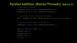 Parallel Addition (Blocks/Threads): main()
// copy inputs to device
cudaMemcpy( dev_a, a, size, cudaMemcpyHostToDevice );
cudaMemcpy( dev_b, b, size, cudaMemcpyHostToDevice );
// launch add() kernel with blocks and threads
add<<< N/THREADS_PER_BLOCK, THREADS_PER_BLOCK >>>( dev_a, dev_b, dev_c );
// copy device result back to host copy of c
cudaMemcpy( c, dev_c, size, cudaMemcpyDeviceToHost );
free( a ); free( b ); free( c );
cudaFree( dev_a );
cudaFree( dev_b );
cudaFree( dev_c );
return 0;
}
 
