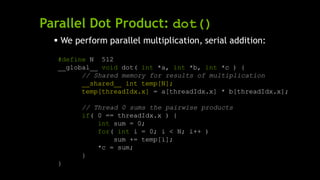 Parallel Dot Product: dot()
 We perform parallel multiplication, serial addition:
#define N 512
__global__ void dot( int *a, int *b, int *c ) {
// Shared memory for results of multiplication
__shared__ int temp[N];
temp[threadIdx.x] = a[threadIdx.x] * b[threadIdx.x];
// Thread 0 sums the pairwise products
if( 0 == threadIdx.x ) {
int sum = 0;
for( int i = 0; i < N; i++ )
sum += temp[i];
*c = sum;
}
}
 