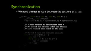 Synchronization
 We need threads to wait between the sections of dot():
__global__ void dot( int *a, int *b, int *c ) {
__shared__ int temp[N];
temp[threadIdx.x] = a[threadIdx.x] * b[threadIdx.x];
// * NEED THREADS TO SYNCHRONIZE HERE *
// No thread can advance until all threads
// have reached this point in the code
// Thread 0 sums the pairwise products
if( 0 == threadIdx.x ) {
int sum = 0;
for( int i = 0; i < N; i++ )
sum += temp[i];
*c = sum;
}
}
 
