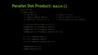 Parallel Dot Product: main()
#define N 512
int main( void ) {
int *a, *b, *c; // copies of a, b, c
int *dev_a, *dev_b, *dev_c; // device copies of a, b, c
int size = N * sizeof( int ); // we need space for 512 integers
// allocate device copies of a, b, c
cudaMalloc( (void**)&dev_a, size );
cudaMalloc( (void**)&dev_b, size );
cudaMalloc( (void**)&dev_c, sizeof( int ) );
a = (int *)malloc( size );
b = (int *)malloc( size );
c = (int *)malloc( sizeof( int ) );
random_ints( a, N );
random_ints( b, N );
 