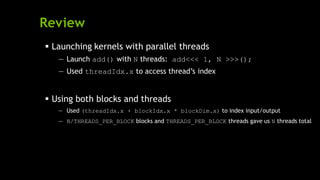 Review
 Launching kernels with parallel threads
— Launch add() with N threads: add<<< 1, N >>>();
— Used threadIdx.x to access thread’s index
 Using both blocks and threads
— Used (threadIdx.x + blockIdx.x * blockDim.x) to index input/output
— N/THREADS_PER_BLOCK blocks and THREADS_PER_BLOCK threads gave us N threads total
 