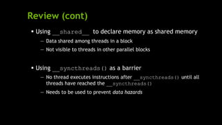 Review (cont)
 Using __shared__ to declare memory as shared memory
— Data shared among threads in a block
— Not visible to threads in other parallel blocks
 Using __syncthreads() as a barrier
— No thread executes instructions after __syncthreads() until all
threads have reached the __syncthreads()
— Needs to be used to prevent data hazards
 