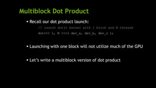 Multiblock Dot Product
 Recall our dot product launch:
// launch dot() kernel with 1 block and N threads
dot<<< 1, N >>>( dev_a, dev_b, dev_c );
 Launching with one block will not utilize much of the GPU
 Let’s write a multiblock version of dot product
 