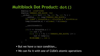 Multiblock Dot Product: dot()
#define N (2048*2048)
#define THREADS_PER_BLOCK 512
__global__ void dot( int *a, int *b, int *c ) {
__shared__ int temp[THREADS_PER_BLOCK];
int index = threadIdx.x + blockIdx.x * blockDim.x;
temp[threadIdx.x] = a[index] * b[index];
__syncthreads();
if( 0 == threadIdx.x ) {
int sum = 0;
for( int i = 0; i < THREADS_PER_BLOCK; i++ )
sum += temp[i];
}
}
 But we have a race condition…
 We can fix it with one of CUDA’s atomic operations
*c += sum;atomicAdd( c , sum );
 