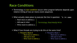 Race Conditions
 Thread 0, Block 1
— Read value at address c
— Add sum to value
— Write result to address c
 Terminology: A race condition occurs when program behavior depends upon
relative timing of two (or more) event sequences
 What actually takes place to execute the line in question: *c += sum;
— Read value at address c
— Add sum to value
— Write result to address c
 What if two threads are trying to do this at the same time?
 Thread 0, Block 0
— Read value at address c
— Add sum to value
— Write result to address c
Terminology: Read-Modify-Write
 