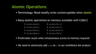 Atomic Operations
 Terminology: Read-modify-write uninterruptible when atomic
 Many atomic operations on memory available with CUDA C
 Predictable result when simultaneous access to memory required
 We need to atomically add sum to c in our multiblock dot product
 atomicAdd()
 atomicSub()
 atomicMin()
 atomicMax()
 atomicInc()
 atomicDec()
 atomicExch()
 atomicCAS()
 
