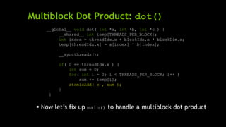 Multiblock Dot Product: dot()
__global__ void dot( int *a, int *b, int *c ) {
__shared__ int temp[THREADS_PER_BLOCK];
int index = threadIdx.x + blockIdx.x * blockDim.x;
temp[threadIdx.x] = a[index] * b[index];
__syncthreads();
if( 0 == threadIdx.x ) {
int sum = 0;
for( int i = 0; i < THREADS_PER_BLOCK; i++ )
sum += temp[i];
atomicAdd( c , sum );
}
}
 Now let’s fix up main() to handle a multiblock dot product
 