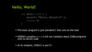 Hello, World!
int main( void ) {
printf( "Hello, World!n" );
return 0;
}
 This basic program is just standard C that runs on the host
 NVIDIA’s compiler (nvcc) will not complain about CUDA programs
with no device code
 At its simplest, CUDA C is just C!
 