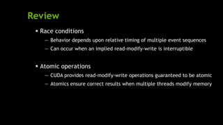 Review
 Race conditions
— Behavior depends upon relative timing of multiple event sequences
— Can occur when an implied read-modify-write is interruptible
 Atomic operations
— CUDA provides read-modify-write operations guaranteed to be atomic
— Atomics ensure correct results when multiple threads modify memory
 