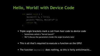Hello, World! with Device Code
int main( void ) {
kernel<<< 1, 1 >>>();
printf( "Hello, World!n" );
return 0;
}
 Triple angle brackets mark a call from host code to device code
— Sometimes called a ―kernel launch‖
— We’ll discuss the parameters inside the angle brackets later
 This is all that’s required to execute a function on the GPU!
 The function kernel() does nothing, so this is fairly anticlimactic…
 
