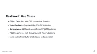 Real-World Use Cases
Object Detection: YOLO11 for real-time detection
Video Analysis: CognitiveMill’s CPU-GPU pipeline
Generative AI: LLMs with vLLM/TensorRT-LLM backends
YOLO11 achieves high throughput with Triton’s batching
LLMs scale efficiently for chatbots and text generation
NextGen Outlier 10
 
