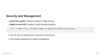 Security and Management
Model Encryption: Protects models on edge devices
Model Control API: Dynamic model loading/unloading
curl -X POST http://localhost:8000/v2/repository/models/yolo11/load
Ensures secure deployment in sensitive environments
APIs enable programmatic model management
NextGen Outlier 11
 