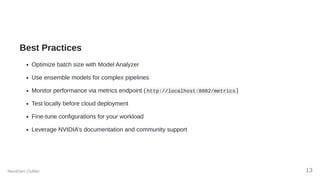 Best Practices
Optimize batch size with Model Analyzer
Use ensemble models for complex pipelines
Monitor performance via metrics endpoint ( http://localhost:8002/metrics )
Test locally before cloud deployment
Fine-tune configurations for your workload
Leverage NVIDIA’s documentation and community support
NextGen Outlier 13
 