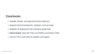 Conclusion
Scalable, flexible, and high-performance inference
Supports diverse frameworks, hardware, and use cases
Simplifies AI deployment with enterprise-grade tools
Call to Action: Start with Triton on NVIDIA LaunchPad or NGC
Join the Triton community for updates and support
NextGen Outlier 15
 