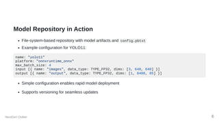 Model Repository in Action
File-system-based repository with model artifacts and config.pbtxt
Example configuration for YOLO11:
name: "yolo11"
platform: "onnxruntime_onnx"
max_batch_size: 4
input [{ name: "images", data_type: TYPE_FP32, dims: [3, 640, 640] }]
output [{ name: "output", data_type: TYPE_FP32, dims: [1, 8400, 85] }]
Simple configuration enables rapid model deployment
Supports versioning for seamless updates
NextGen Outlier 6
 
