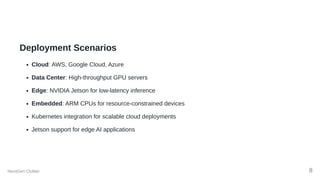 Deployment Scenarios
Cloud: AWS, Google Cloud, Azure
Data Center: High-throughput GPU servers
Edge: NVIDIA Jetson for low-latency inference
Embedded: ARM CPUs for resource-constrained devices
Kubernetes integration for scalable cloud deployments
Jetson support for edge AI applications
NextGen Outlier 8
 