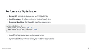 Performance Optimization
TensorRT: Up to 2.5x throughput on NVIDIA GPUs
Model Analyzer: Profiles models for optimal batch size
Dynamic Batching: Configurable batching parameters
dynamic_batching {
preferred_batch_size: [4, 8]
max_queue_delay_microseconds: 100
}
Model Analyzer automates performance tuning
Dynamic batching reduces latency for real-time applications
NextGen Outlier 9
 