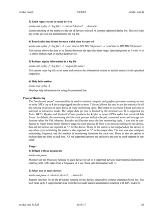 nvidia−smi(1) NVIDIA nvidia−smi(1)
3) Limit replay to one or more devices
nvidia-smi replay -f <log ﬁle> -i <device1,device2, .. , deviceN>
Limits reporting of the metrics to the set of devices selected by comma separated device list. The tool skips
any of the devices not maintained in the log ﬁle.
4) Restrict the time frame between which data is reported
nvidia-smi replay -f <log ﬁle> -b <start time in HH:MM:SS format> -e <end time in HH:MM:SS format>
This option allows the data to be limited between the speciﬁed time range. Specifying time as 0 with -b or
-e option implies start or end ﬁle respectively.
5) Redirect replay information to a log ﬁle
nvidia-smi replay -f <log ﬁle> -r <output ﬁle name>
This option takes log ﬁle as an input and extracts the information related to default metrics in the speciﬁed
output ﬁle.
6) Help Information
nvidia-smi replay -h
Displays help information for using the command line.
Process Monitoring
The "nvidia-smi pmon" command-line is used to monitor compute and graphics processes running on one
or more GPUs (up to 4 devices) plugged into the system. This tool allows the user to see the statistics for all
the running processes on each device at every monitoring cycle. The output is in concise format and easy to
interpret in interactive mode. The output data per line is limited by the terminal size. It is supported on
Tesla, GRID, Quadro and limited GeForce products for Kepler or newer GPUs under bare metal 64 bits
Linux. By default, the monitoring data for each process includes the pid, command name and average uti-
lization values for SM, Memory, Encoder and Decoder since the last monitoring cycle. It can also be con-
ﬁgured to report frame buffer memory usage for each process. If there is no process running for the device,
then all the metrics are reported as "-" for the device. If any of the metric is not supported on the device or
any other error in fetching the metric is also reported as "-" in the output data. The user can also conﬁgure
monitoring frequency and the number of monitoring iterations for each run. There is also an option to
include date and time at each line. All the supported options are exclusive and can be used together in any
order.
Usage:
1) Default with no arguments
nvidia-smi pmon
Monitors all the processes running on each device for up to 4 supported devices under natural enumeration
(starting with GPU index 0) at a frequency of 1 sec. Runs until terminated with ˆC.
2) Select one or more devices
nvidia-smi pmon -i <device1,device2, .. , deviceN>
Reports statistics for all the processes running on the devices selected by comma separated device list. The
tool picks up to 4 supported devices from the list under natural enumeration (starting with GPU index 0).
nvidia−smi 352.26 2015/7/7 20
 