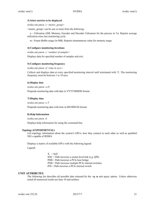 nvidia−smi(1) NVIDIA nvidia−smi(1)
3) Select metrics to be displayed
nvidia-smi pmon -s <metric_group>
<metric_group> can be one or more from the following:
u - Utilization (SM, Memory, Encoder and Decoder Utilization for the process in %). Reports average
utilization since last monitoring cycle.
m - Frame Buffer usage (in MB). Reports instantaneous value for memory usage.
4) Conﬁgure monitoring iterations
nvidia-smi pmon -c <number of samples>
Displays data for speciﬁed number of samples and exit.
5) Conﬁgure monitoring frequency
nvidia-smi pmon -d <time in secs>
Collects and displays data at every speciﬁed monitoring interval until terminated with ˆC. The monitoring
frequency must be between 1 to 10 secs.
6) Display date
nvidia-smi pmon -o D
Prepends monitoring data with date in YYYYMMDD format.
7) Display time
nvidia-smi pmon -o T
Prepends monitoring data with time in HH:MM:SS format.
8) Help Information
nvidia-smi pmon -h
Displays help information for using the command line.
Topology (EXPERIMENTAL)
List topology information about the system’s GPUs, how they connect to each other as well as qualiﬁed
NICs capable of RDMA
Displays a matrix of available GPUs with the following legend:
Legend:
X = Self
SOC = Path traverses a socket-level link (e.g. QPI)
PHB = Path traverses a PCIe host bridge
PXB = Path traverses multiple PCIe internal switches
PIX = Path traverses a PCIe internal switch
UNIT ATTRIBUTES
The following list describes all possible data returned by the −q -u unit query option. Unless otherwise
noted all numerical results are base 10 and unitless.
nvidia−smi 352.26 2015/7/7 21
 
