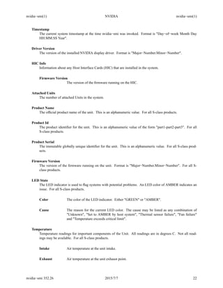 nvidia−smi(1) NVIDIA nvidia−smi(1)
Timestamp
The current system timestamp at the time nvidia−smi was invoked. Format is "Day−of−week Month Day
HH:MM:SS Year".
Driver Version
The version of the installed NVIDIA display driver. Format is "Major−Number.Minor−Number".
HIC Info
Information about any Host Interface Cards (HIC) that are installed in the system.
Firmware Version
The version of the ﬁrmware running on the HIC.
Attached Units
The number of attached Units in the system.
Product Name
The ofﬁcial product name of the unit. This is an alphanumeric value. For all S-class products.
Product Id
The product identiﬁer for the unit. This is an alphanumeric value of the form "part1-part2-part3". For all
S-class products.
Product Serial
The immutable globally unique identiﬁer for the unit. This is an alphanumeric value. For all S-class prod-
ucts.
Firmware Version
The version of the ﬁrmware running on the unit. Format is "Major−Number.Minor−Number". For all S-
class products.
LED State
The LED indicator is used to ﬂag systems with potential problems. An LED color of AMBER indicates an
issue. For all S-class products.
Color The color of the LED indicator. Either "GREEN" or "AMBER".
Cause The reason for the current LED color. The cause may be listed as any combination of
"Unknown", "Set to AMBER by host system", "Thermal sensor failure", "Fan failure"
and "Temperature exceeds critical limit".
Temperature
Temperature readings for important components of the Unit. All readings are in degrees C. Not all read-
ings may be available. For all S-class products.
Intake Air temperature at the unit intake.
Exhaust Air temperature at the unit exhaust point.
nvidia−smi 352.26 2015/7/7 22
 