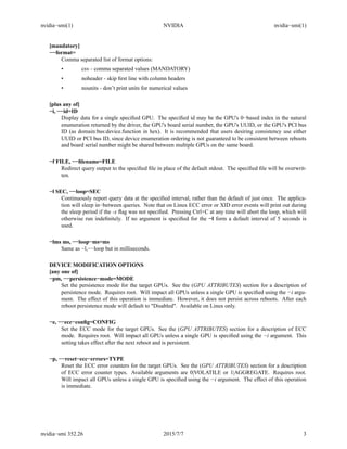 nvidia−smi(1) NVIDIA nvidia−smi(1)
[mandatory]
−−format=
Comma separated list of format options:
• csv - comma separated values (MANDATORY)
• noheader - skip ﬁrst line with column headers
• nounits - don’t print units for numerical values
[plus any of]
−i, −−id=ID
Display data for a single speciﬁed GPU. The speciﬁed id may be the GPU's 0−based index in the natural
enumeration returned by the driver, the GPU's board serial number, the GPU's UUID, or the GPU's PCI bus
ID (as domain:bus:device.function in hex). It is recommended that users desiring consistency use either
UUID or PCI bus ID, since device enumeration ordering is not guaranteed to be consistent between reboots
and board serial number might be shared between multiple GPUs on the same board.
−f FILE, −−ﬁlename=FILE
Redirect query output to the speciﬁed ﬁle in place of the default stdout. The speciﬁed ﬁle will be overwrit-
ten.
−l SEC, −−loop=SEC
Continuously report query data at the speciﬁed interval, rather than the default of just once. The applica-
tion will sleep in−between queries. Note that on Linux ECC error or XID error events will print out during
the sleep period if the -x ﬂag was not speciﬁed. Pressing Ctrl+C at any time will abort the loop, which will
otherwise run indeﬁnitely. If no argument is speciﬁed for the −l form a default interval of 5 seconds is
used.
−lms ms, −−loop−ms=ms
Same as −l,−−loop but in milliseconds.
DEVICE MODIFICATION OPTIONS
[any one of]
−pm, −−persistence−mode=MODE
Set the persistence mode for the target GPUs. See the (GPU ATTRIBUTES) section for a description of
persistence mode. Requires root. Will impact all GPUs unless a single GPU is speciﬁed using the −i argu-
ment. The effect of this operation is immediate. However, it does not persist across reboots. After each
reboot persistence mode will default to "Disabled". Available on Linux only.
−e, −−ecc−conﬁg=CONFIG
Set the ECC mode for the target GPUs. See the (GPU ATTRIBUTES) section for a description of ECC
mode. Requires root. Will impact all GPUs unless a single GPU is speciﬁed using the −i argument. This
setting takes effect after the next reboot and is persistent.
−p, −−reset−ecc−errors=TYPE
Reset the ECC error counters for the target GPUs. See the (GPU ATTRIBUTES) section for a description
of ECC error counter types. Available arguments are 0|VOLATILE or 1|AGGREGATE. Requires root.
Will impact all GPUs unless a single GPU is speciﬁed using the −i argument. The effect of this operation
is immediate.
nvidia−smi 352.26 2015/7/7 3
 