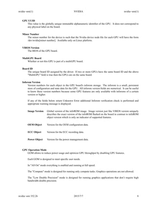 nvidia−smi(1) NVIDIA nvidia−smi(1)
GPU UUID
This value is the globally unique immutable alphanumeric identiﬁer of the GPU. It does not correspond to
any physical label on the board.
Minor Number
The minor number for the device is such that the Nvidia device node ﬁle for each GPU will have the form
/dev/nvidia[minor number]. Available only on Linux platform.
VBIOS Version
The BIOS of the GPU board.
MultiGPU Board
Whether or not this GPU is part of a multiGPU board.
Board ID
The unique board ID assigned by the driver. If two or more GPUs have the same board ID and the above
"MultiGPU" ﬁeld is true then the GPUs are on the same board.
Inforom Version
Version numbers for each object in the GPU board's inforom storage. The inforom is a small, persistent
store of conﬁguration and state data for the GPU. All inforom version ﬁelds are numerical. It can be useful
to know these version numbers because some GPU features are only available with inforoms of a certain
version or higher.
If any of the ﬁelds below return Unknown Error additional Inforom veriﬁcation check is performed and
appropriate warning message is displayed.
Image Version Global version of the infoROM image. Image version just like VBIOS version uniquely
describes the exact version of the infoROM ﬂashed on the board in contrast to infoROM
object version which is only an indicator of supported features.
OEM Object Version for the OEM conﬁguration data.
ECC Object Version for the ECC recording data.
Power Object Version for the power management data.
GPU Operation Mode
GOM allows to reduce power usage and optimize GPU throughput by disabling GPU features.
Each GOM is designed to meet speciﬁc user needs.
In "All On" mode everything is enabled and running at full speed.
The "Compute" mode is designed for running only compute tasks. Graphics operations are not allowed.
The "Low Double Precision" mode is designed for running graphics applications that don’t require high
bandwidth double precision.
nvidia−smi 352.26 2015/7/7 8
 