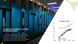 POWERING THE WORLD’S FASTEST
SUPERCOMPUTERS
For traditional computing approaches, Moore’s Law is
coming to an end. But exponential advances in compute
speed and capacity are just beginning. Today, GPU
computing is the most pervasive, accessible, energy-
efficient path forward for HPC and data centers, and powers
the fastest supercomputers in the U.S. and Europe.
Processor Trends
 