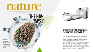 POWERING LIFE-CHANGING
SCIENTIFIC DISCOVERIES
The GPU computing platform is essential to
those who take on the challenges that matter
most. Using a GPU-powered supercomputer,
University of Illinois scientists achieved a
breakthrough in HIV research by performing the
first all-atom simulation of the capsid. GPUs
also drive the GE Revolution CT scanner, which
can produce high-quality imagery while reducing
patient radiation exposure by up to 82%.
 
