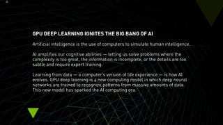 GPU DEEP LEARNING IGNITES THE BIG BANG OF AI
Artificial intelligence is the use of computers to simulate human intelligence.
AI amplifies our cognitive abilities — letting us solve problems where the
complexity is too great, the information is incomplete, or the details are too
subtle and require expert training.
Learning from data — a computer’s version of life experience — is how AI
evolves. GPU deep learning is a new computing model in which deep neural
networks are trained to recognize patterns from massive amounts of data.
This new model has sparked the AI computing era.
 
