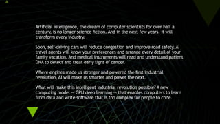 Artificial intelligence, the dream of computer scientists for over half a
century, is no longer science fiction. And in the next few years, it will
transform every industry.
 
Soon, self-driving cars will reduce congestion and improve road safety. AI
travel agents will know your preferences and arrange every detail of your
family vacation. And medical instruments will read and understand patient
DNA to detect and treat early signs of cancer.
 
Where engines made us stronger and powered the first industrial
revolution, AI will make us smarter and power the next.
 
What will make this intelligent industrial revolution possible? A new
computing model — GPU deep learning — that enables computers to learn
from data and write software that is too complex for people to code.
 