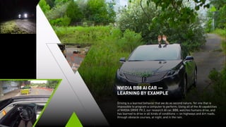 NVIDIA BB8 AI CAR —
LEARNING BY EXAMPLE
Driving is a learned behavior that people do as second nature. Yet one that is
impossible to program a computer to perform. Using all of the AI capabilities
of NVIDIA DRIVE PX 2, our research AI car, BB8, watches humans drive, and
has learned to drive in all kinds of conditions — on highways and dirt roads,
through obstacle courses, at night, and in the rain.
 