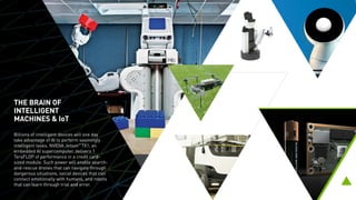 THE BRAIN OF
INTELLIGENT
MACHINES & IoT
Billions of intelligent devices will one day
take advantage of AI to perform seemingly
intelligent tasks. NVIDIA Jetson™
TX1, an
embedded AI supercomputer, delivers
1 TeraFLOP of performance in a credit card-
sized module. Such power will enable search-
and-rescue drones that can navigate through
dangerous situations, social devices that can
connect emotionally with humans, and robots
that can learn through trial and error.
 