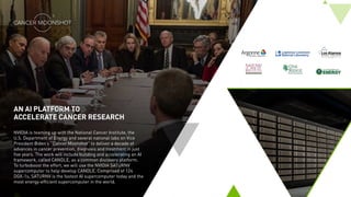 AN AI PLATFORM TO
ACCELERATE CANCER RESEARCH
NVIDIA is teaming up with the National Cancer Institute, the
U.S. Department of Energy and several national labs on Vice
President Biden’s “Cancer Moonshot” to deliver a decade of
advances in cancer prevention, diagnosis and treatment in just
five years. The work will include building and accelerating an AI
framework, called CANDLE, as a common discovery platform.
To turboboost the effort, we will use the NVIDIA SATURNV
supercomputer to help develop CANDLE. Comprised of 124
DGX-1s, SATURNV is the fastest AI supercomputer today and the
most energy-efficient supercomputer in the world.
 