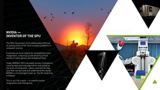 NVIDIA —
INVENTOR OF THE GPU
The GPU has proven to be unbelievably effective
at solving some of the most complex problems in
computer science.
It started out as an engine for simulating human
imagination, conjuring up the amazing virtual
worlds of video games and Hollywood films.
Today, NVIDIA’s GPU simulates human intelligence,
running deep learning algorithms and acting as the
brain of computers, robots, and self-driving cars
that can perceive and understand the world.
This is our life’s work — to amplify human
imagination and intelligence.
 