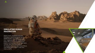 SIMULATING HUMAN
IMAGINATION
Digital artists, industrial designers,
filmmakers, and broadcasters rely on
NVIDIA Quadro®
pro graphics to bring
their imaginations to life. NVIDIA GPUs
power 90% of the world’s professional
graphics workstations. And for nine years
running, every film nominated for
the Academy Award for Best Visual Effects
used NVIDIA technology to make their
vision a reality.
 